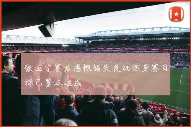 张玉宁赛后感慨错失良机热身赛目标已基本达成