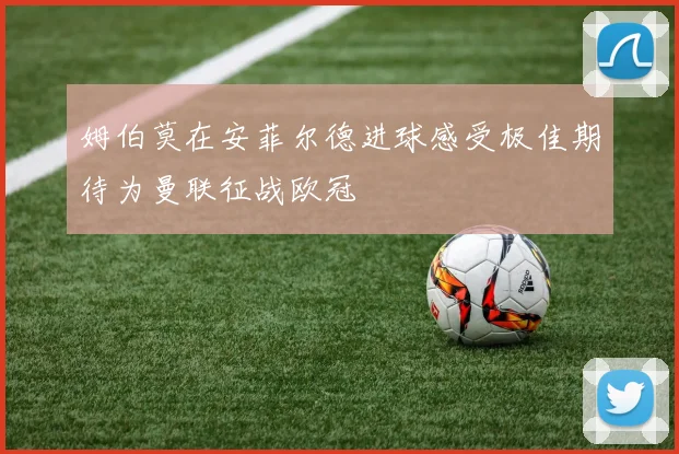 姆伯莫在安菲尔德进球感受极佳期待为曼联征战欧冠