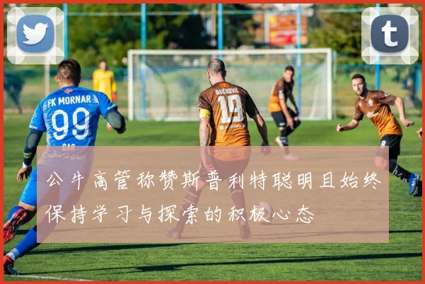 公牛高管称赞斯普利特聪明且始终保持学习与探索的积极心态