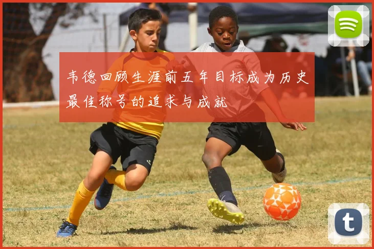 韦德回顾生涯前五年目标成为历史最佳称号的追求与成就