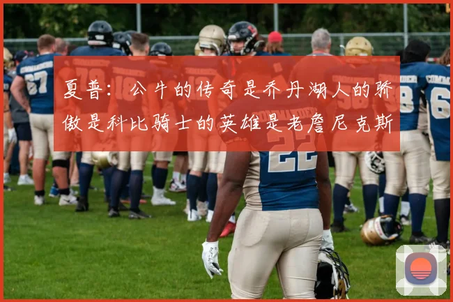 夏普：公牛的传奇是乔丹湖人的骄傲是科比骑士的英雄是老詹尼克斯的希望是布伦森