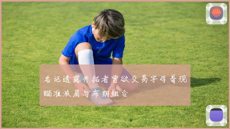 名记透露开拓者曾欲交易字母哥现瞄准浓眉与布朗组合