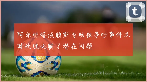 阿尔特塔谈赖斯与助教争吵事件及时处理化解了潜在问题