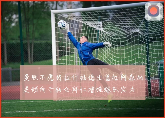 曼联不愿将拉什福德出售给阿森纳更倾向于转会拜仁增强球队实力