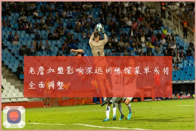 老詹加盟影响深远训练馆菜单或将全面调整