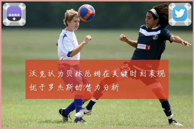 沃克认为贝林厄姆在关键时刻表现优于罗杰斯的潜力分析