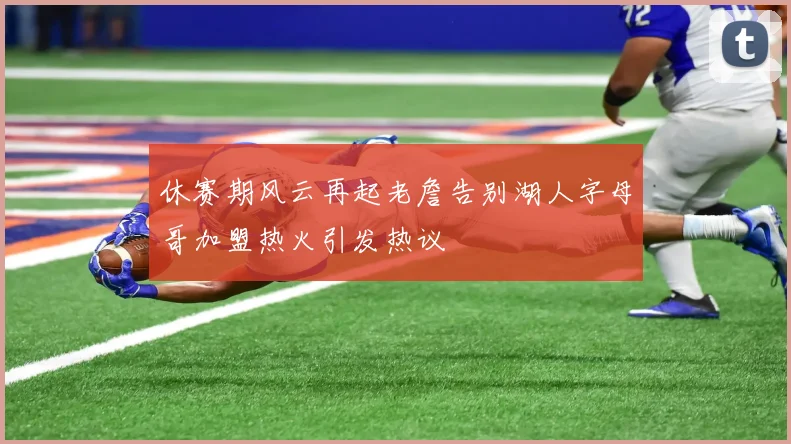 休赛期风云再起老詹告别湖人字母哥加盟热火引发热议
