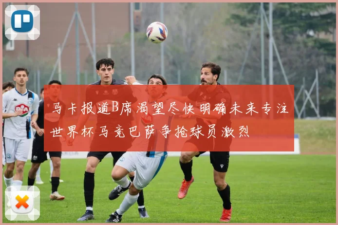 马卡报道B席渴望尽快明确未来专注世界杯马竞巴萨争抢球员激烈